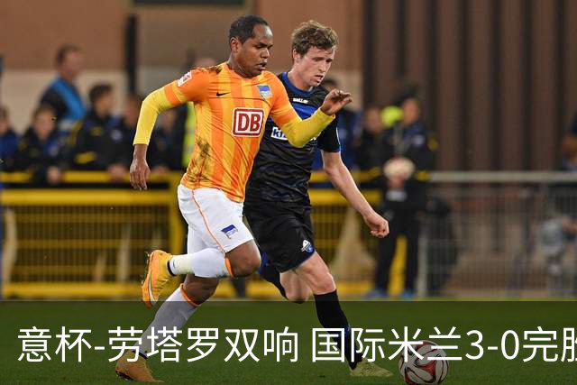 意杯-劳塔罗双响 国际米兰3-0完胜AC米兰挺进决赛